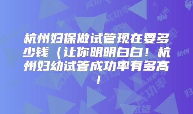 杭州妇保做试管现在要多少钱(让你明明白白!杭州妇幼试管成功率有多高!