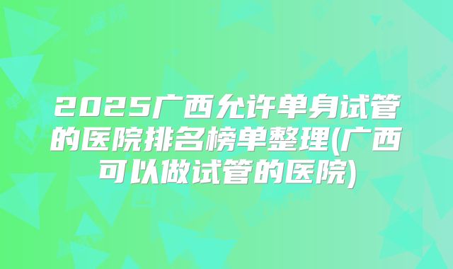 2025广西允许单身试管的医院排名榜单整理(广西可以做试管的医院)