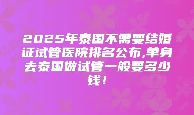 2025年泰国不需要结婚证试管医院排名公布,单身去泰国做试管一般要多少钱!