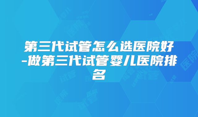第三代试管怎么选医院好-做第三代试管婴儿医院排名