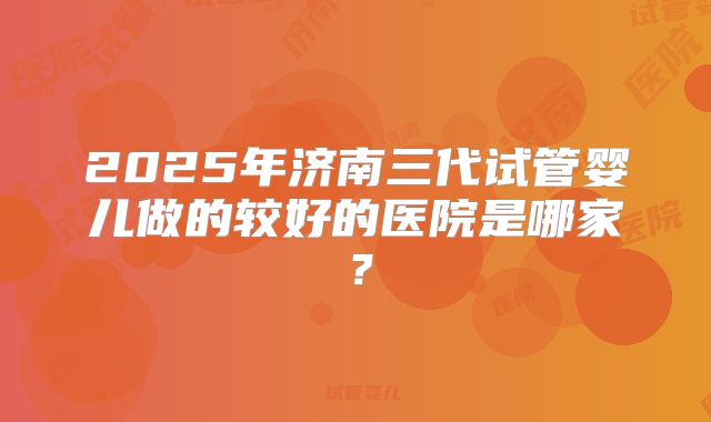 2025年济南三代试管婴儿做的较好的医院是哪家?