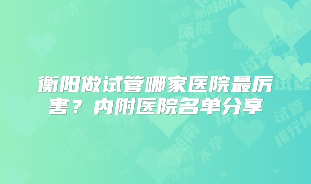 衡阳做试管哪家医院最厉害?内附医院名单分享