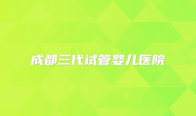 成都三代试管婴儿医院