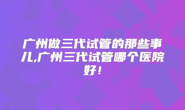 广州做三代试管的那些事儿,广州三代试管哪个医院好!