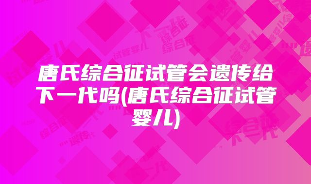 唐氏综合征试管会遗传给下一代吗(唐氏综合征试管婴儿)