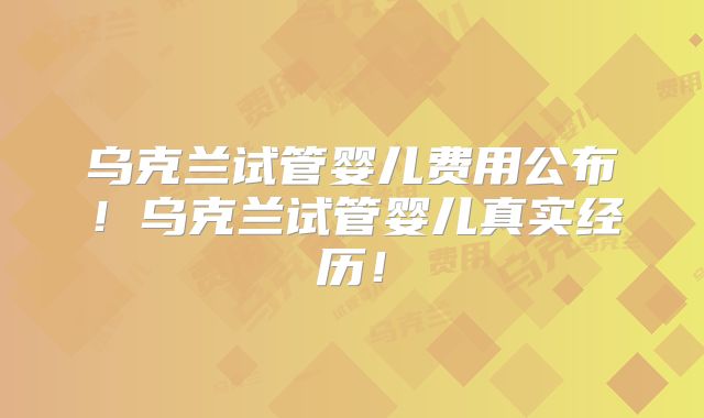 乌克兰试管婴儿费用公布！乌克兰试管婴儿真实经历！