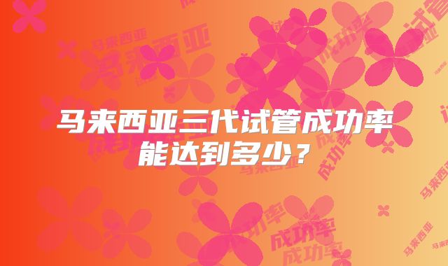 马来西亚三代试管成功率能达到多少?