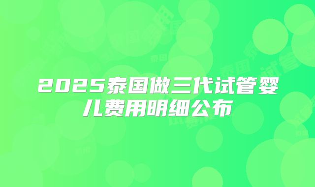 2025泰国做三代试管婴儿费用明细公布
