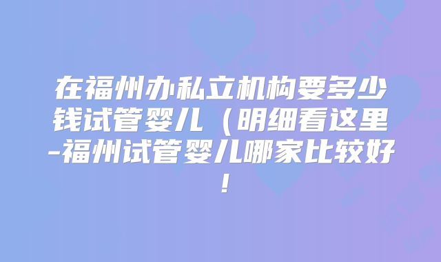 在福州办私立机构要多少钱试管婴儿(明细看这里-福州试管婴儿哪家比较好!