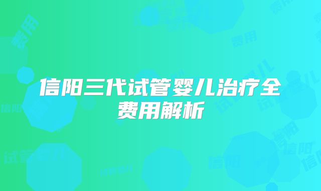 信阳三代试管婴儿治疗全费用解析