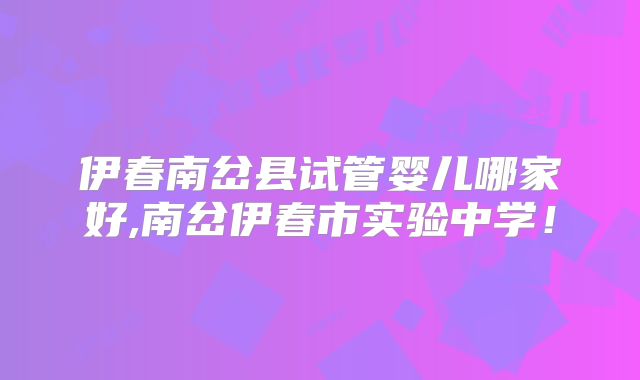 伊春南岔县试管婴儿哪家好,南岔伊春市实验中学!