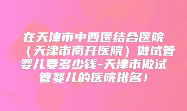 在天津市中西医结合医院（天津市南开医院）做试管婴儿要多少钱-天津市做试管婴儿的医院排名！