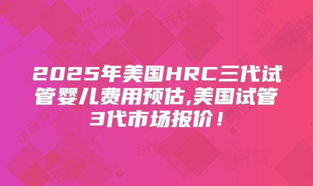 2025年美国HRC三代试管婴儿费用预估,美国试管3代市场报价!