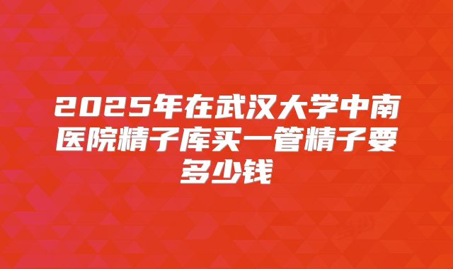 2025年在武汉大学中南医院精子库买一管精子要多少钱