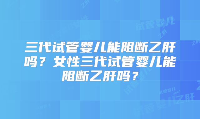 三代试管婴儿能阻断乙肝吗?女性三代试管婴儿能阻断乙肝吗?
