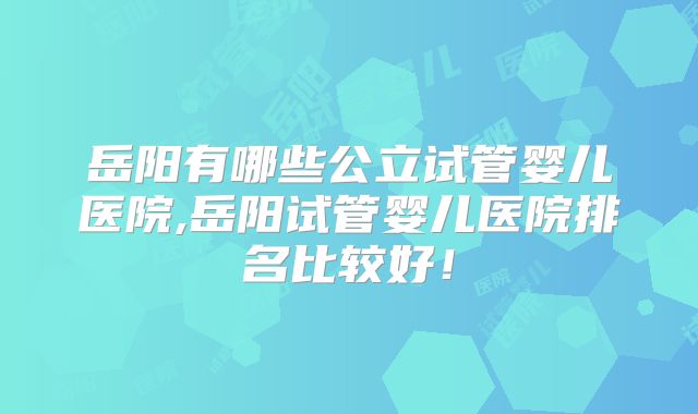 岳阳有哪些公立试管婴儿医院,岳阳试管婴儿医院排名比较好！
