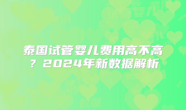 泰国试管婴儿费用高不高?2024年新数据解析