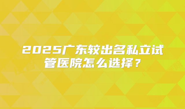 2025广东较出名私立试管医院怎么选择？
