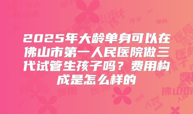 2025年大龄单身可以在佛山市第一人民医院做三代试管生孩子吗？费用构成是怎么样的
