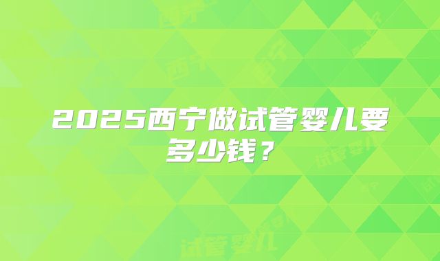 2025西宁做试管婴儿要多少钱？