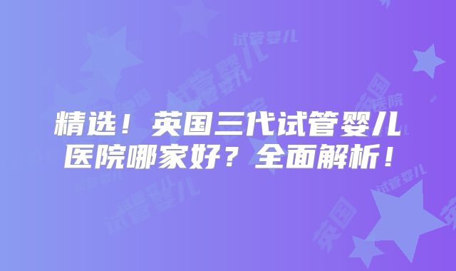 精选！英国三代试管婴儿医院哪家好？全面解析！