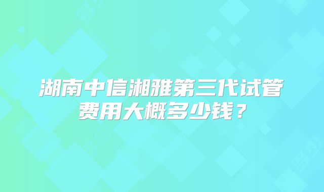 湖南中信湘雅第三代试管费用大概多少钱?