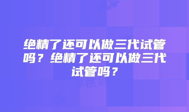 绝精了还可以做三代试管吗？绝精了还可以做三代试管吗？