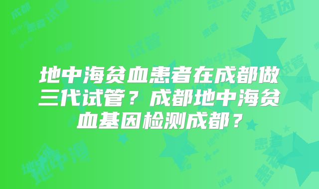 地中海贫血患者在成都做三代试管?成都地中海贫血基因检测成都?
