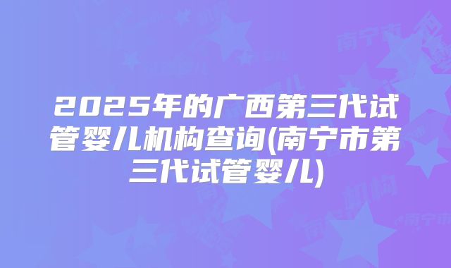 2025年的广西第三代试管婴儿机构查询(南宁市第三代试管婴儿)