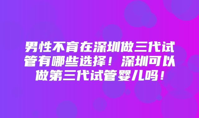 男性不育在深圳做三代试管有哪些选择！深圳可以做第三代试管婴儿吗！
