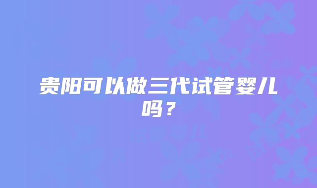 贵阳可以做三代试管婴儿吗？