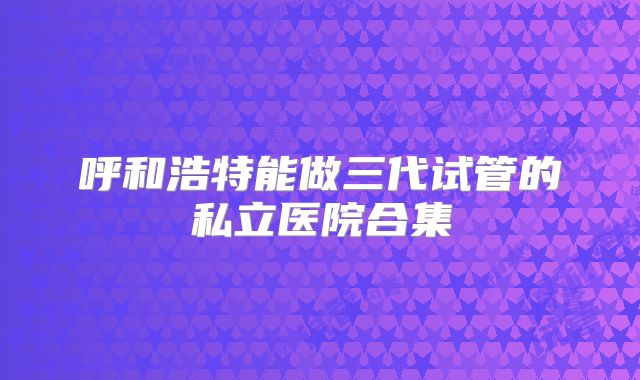 呼和浩特能做三代试管的私立医院合集