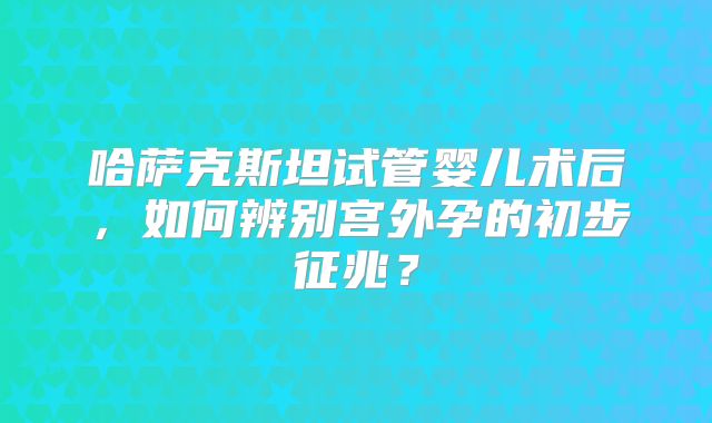 哈萨克斯坦试管婴儿术后,如何辨别宫外孕的初步征兆?