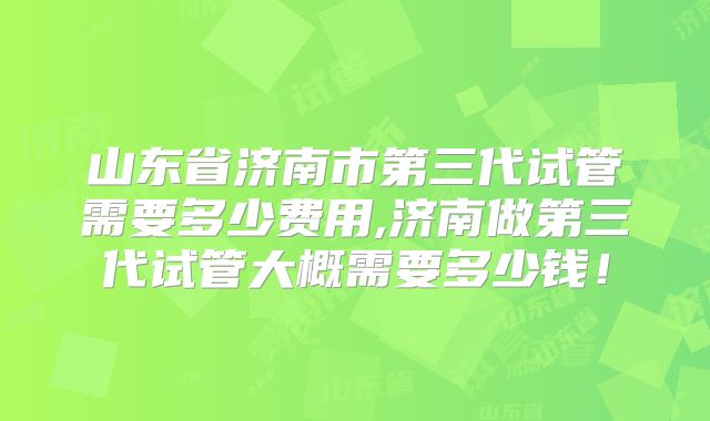 山东省济南市第三代试管需要多少费用,济南做第三代试管大概需要多少钱!