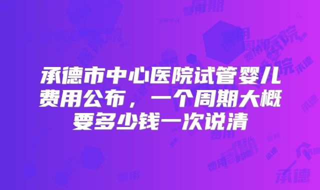 承德市中心医院试管婴儿费用公布,一个周期大概要多少钱一次说清