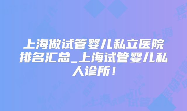 上海做试管婴儿私立医院排名汇总_上海试管婴儿私人诊所！