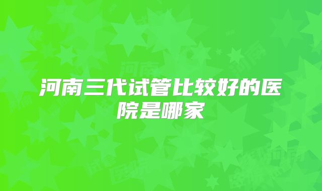 河南三代试管比较好的医院是哪家