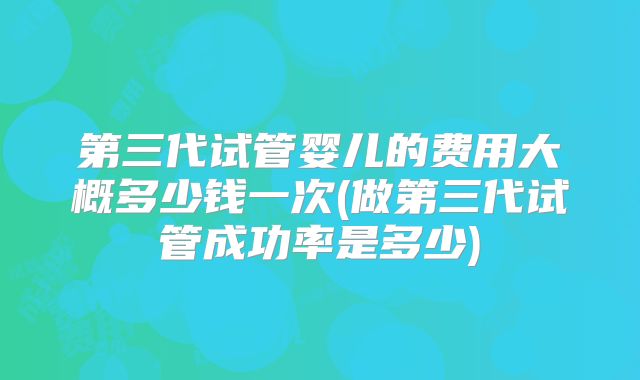 第三代试管婴儿的费用大概多少钱一次(做第三代试管成功率是多少)