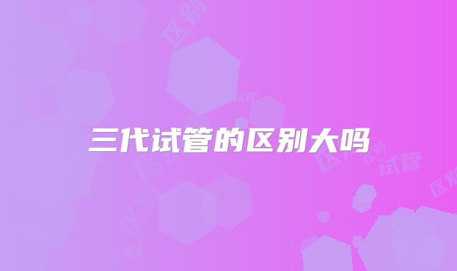 三代试管的区别大吗