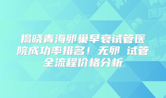 揭晓青海卵巢早衰试管医院成功率排名！无卵�试管全流程价格分析