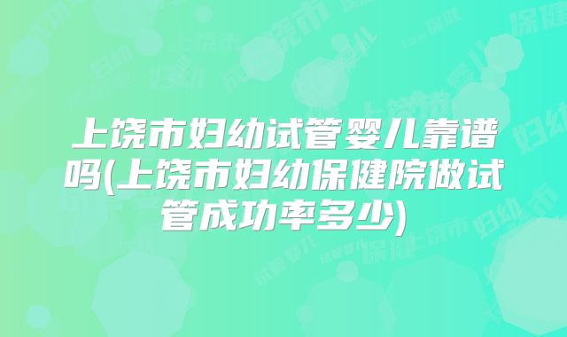 上饶市妇幼试管婴儿靠谱吗(上饶市妇幼保健院做试管成功率多少)