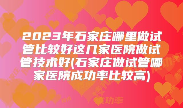 2023年石家庄哪里做试管比较好这几家医院做试管技术好(石家庄做试管哪家医院成功率比较高)