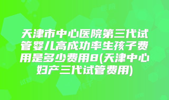 天津市中心医院第三代试管婴儿高成功率生孩子费用是多少费用8(天津中心妇产三代试管费用)