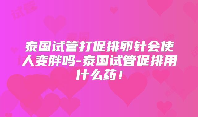 泰国试管打促排卵针会使人变胖吗-泰国试管促排用什么药！