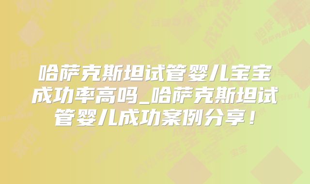 哈萨克斯坦试管婴儿宝宝成功率高吗_哈萨克斯坦试管婴儿成功案例分享！