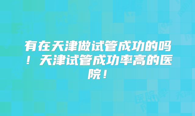 有在天津做试管成功的吗！天津试管成功率高的医院！