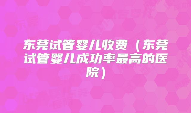 东莞试管婴儿收费（东莞试管婴儿成功率最高的医院）