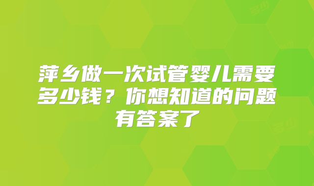 萍乡做一次试管婴儿需要多少钱?你想知道的问题有答案了