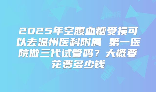2025年空腹血糖受损可以去温州医科附属 第一医院做三代试管吗?大概要花费多少钱