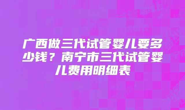 广西做三代试管婴儿要多少钱？南宁市三代试管婴儿费用明细表